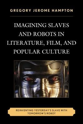 Imagining Slaves and Robots in Literature, Film, and Popular Culture: Reinventing Yesterday's Slave with Tomorrow's Robot by Hampton, Gregory Jerome