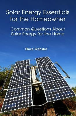 Solar Energy Essentials for the Homeowner: Solar Energy Essentials for the Homeowner: Common Questions about Solar Energy for the Home by Webster, Blake