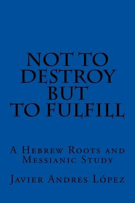 Not to Destroy but to Fulfill: A Hebrew Roots and Messianic Study Paperback Createspace Independent Publishing Platform