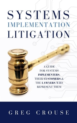 Systems Implementation Litigation: A Guide for Systems Implementers, Their Customers and the Lawyers Who Represent Them by Crouse, Greg