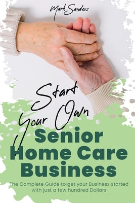 Start Your Own Senior Homecare Business: The Complete Guide to get Your Business Started with Just a Few Hundred Dollars by Sanders, Mark