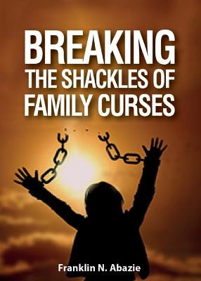 Breaking the Shackles of Family Curses: Deliverance from the Curses of Life by Abazie, Franklin N.
