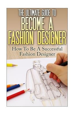 The Ultimate Guide To Become A Fashion Designer: How To Be A Successful Fashion Designer Paperback Createspace Independent Publishing Platform