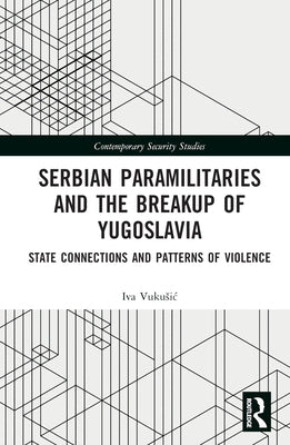 Serbian Paramilitaries and the Breakup of Yugoslavia: State Connections and Patterns of Violence by Vukusic, Iva