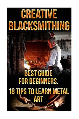 Creative Blacksmithing Best Guide For Beginners. 18 Tips To Learn Metal Art: (Blacksmith, How To Blacksmith, How To Blacksmithing, Metal Work, Knife M by Black, David