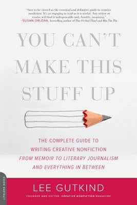 You Can't Make This Stuff Up: The Complete Guide to Writing Creative Nonfiction -- From Memoir to Literary Journalism and Everything in Between by Gutkind, Lee