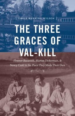 The Three Graces of Val-Kill: Eleanor Roosevelt, Marion Dickerman, and Nancy Cook in the Place They Made Their Own by Wilson, Emily Herring