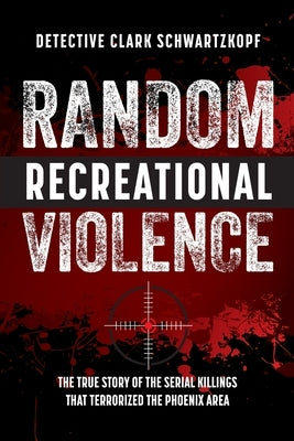 Random Recreational Violence: The True Story of the Serial Killings that Terrorized the Phoenix Area by Schwartzkopf, Detective Clark