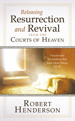 Releasing Resurrection and Revival from the Courts of Heaven: Prayers and Declarations that Raise Dead Things to Life by Henderson, Robert