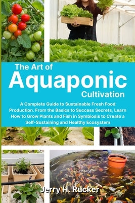 The Art of Aquaponic Cultivation: A Complete Guide to Sustainable Fresh Food Production. From the Basics to Success Secrets, Learn How to Grow Plants Paperback Jerry H. Rucker