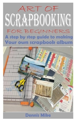 Art of Scrapbooking for Beginners: A step by step guide to making your own scrapbook album by Mike, Dennis