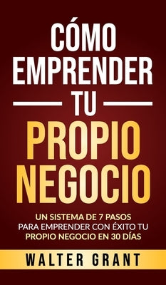 Cómo Emprender Tu Propio Negocio: Un Sistema De 7 Pasos Para Emprender Con Éxito Tu Propio Negocio En 30 Días by Grant, Walter