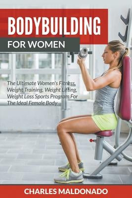 Bodybuilding For Women: The Ultimate Women's Fitness, Weight Training, Weight Lifting, Weight Loss Sports Program For The Ideal Female Body by Maldonado, Charles