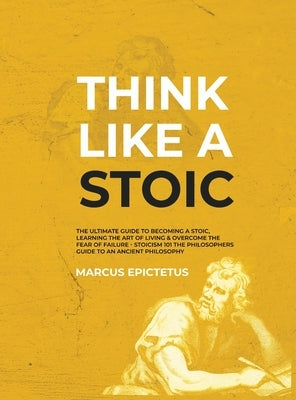 Think Like a Stoic: The Ultimate Guide to Becoming a Stoic, Learning the Art of Living & Overcome the Fear of Failure - Stoicism 101 the P by Epictetus, Marcus