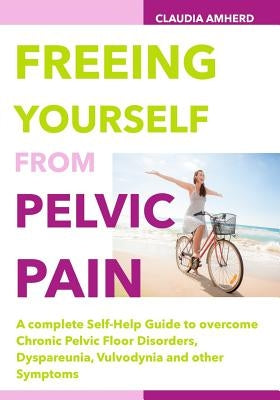 Freeing Yourself from Pelvic Pain: A complete Self-Help Guide to overcome Chronic Pelvic Floor Disorders, Dyspareunia, Vulvodynia and other Symptoms by Amherd, Claudia