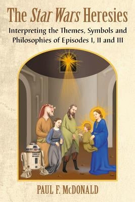 Star Wars Heresies: Interpreting the Themes, Symbols and Philosophies of Episodes I, II and III by McDonald, Paul F.