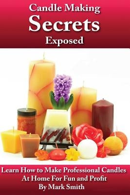 Candle Making Secrets Exposed: Learn How To Make Professional Candles At Home For Fun And Profit by Smith, Mark