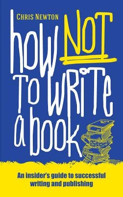How Not to Write a Book: An Insider's Guide to Successful Writing and Publishing for Beginners by Newton, Chris
