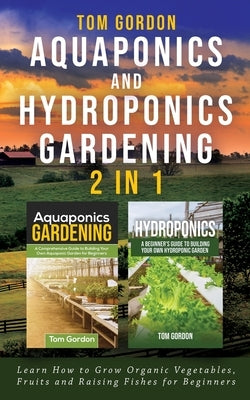 Aquaponics and Hydroponics Gardening - 2 in 1: Learn How to Grow Organic Vegetables, Fruits and Raising Fishes for Beginners by Gordon, Tom