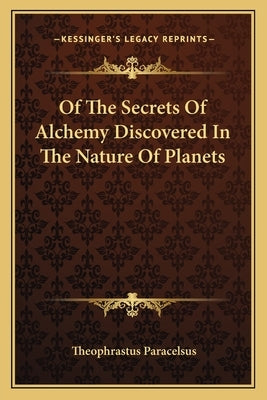 Of The Secrets Of Alchemy Discovered In The Nature Of Planets by Paracelsus, Theophrastus