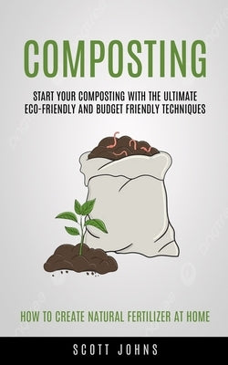 Composting: Start Your Composting With The Ultimate Eco-friendly And Budget Friendly Techniques (How To Create Natural Fertilizer by Johns
