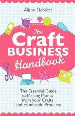 The Craft Business Handbook: The Essential Guide to Making Money from Your Crafts and Handmade Products by McNicol, Alison