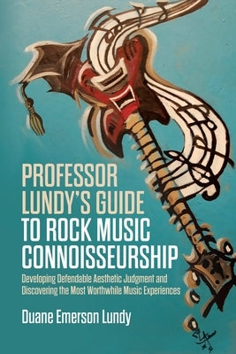 Professor Lundy's Guide to Rock Music Connoisseurship: Developing Defendable Aesthetic Judgment and Discovering the Most Worthwhile Music Experiences by Lundy, Duane Emerson