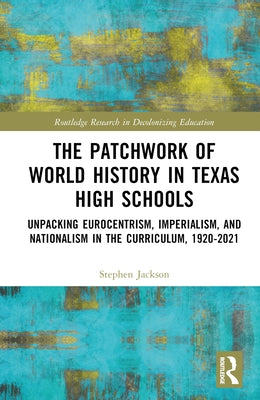 The Patchwork of World History in Texas High Schools: Unpacking Eurocentrism, Imperialism, and Nationalism in the Curriculum, 1920-2021 by Jackson, Stephen