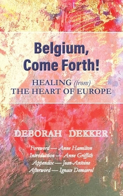 Belgium, Come Forth! Healing (from) the Heart of Europe by Dekker, Deborah