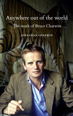 Anywhere Out of the World: The Work of Bruce Chatwin by Chatwin, Jonathan