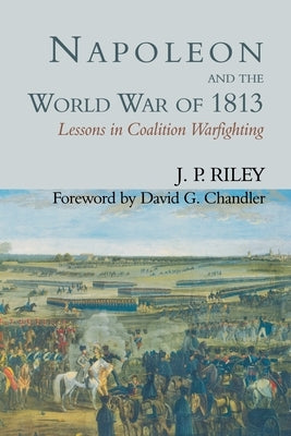 Napoleon and the World War of 1813: Lessons in Coalition Warfighting by Riley, J. P.