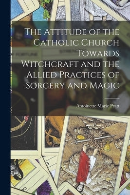 The Attitude of the Catholic Church Towards Witchcraft and the Allied Practices of Sorcery and Magic by Pratt, Antoinette Marie