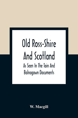 Old Ross-Shire And Scotland, As Seen In The Tain And Balnagown Documents by Macgill, W.