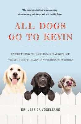 All Dogs Go to Kevin: Everything Three Dogs Taught Me (That I Didn't Learn in Veterinary School) by Vogelsang, Jessica