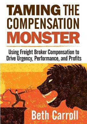 Taming the Compensation Monster: Using Freight Broker Compensation to Drive Urgency, Performance, and Profits by Carroll, Beth