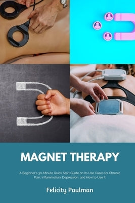 Magnet Therapy: A Beginner's 30-Minute Quick Start Guide on Its Use Cases for Chronic Pain, Inflammation, Depression, and How to Use I by Paulman, Felicity