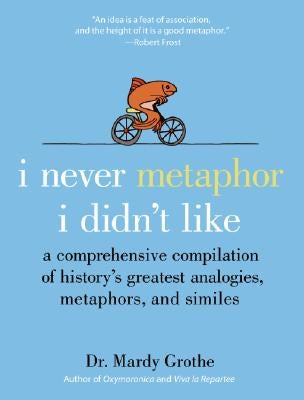 I Never Metaphor I Didn't Like: A Comprehensive Compilation of History's Greatest Analogies, Metaphors, and Similes by Grothe, Mardy