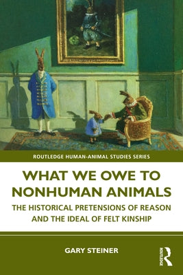 What We Owe to Nonhuman Animals: The Historical Pretensions of Reason and the Ideal of Felt Kinship by Steiner, Gary