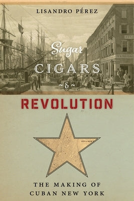 Sugar, Cigars, and Revolution: The Making of Cuban New York by Pérez, Lisandro