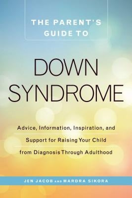 The Parent's Guide to Down Syndrome: Advice, Information, Inspiration, and Support for Raising Your Child from Diagnosis Through Adulthood by Jacob, Jen