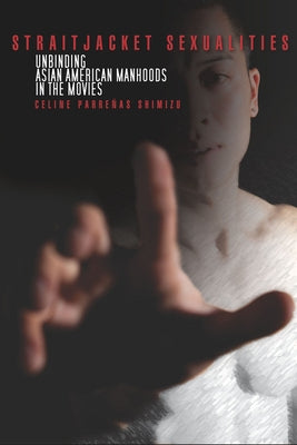 Straitjacket Sexualities: Unbinding Asian American Manhoods in the Movies by Shimizu, Celine