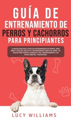 Guía de Entrenamiento de Perros y Cachorros Para Principiantes: La Mejor Guía Paso a Paso de Entrenamiento de Perros para Niños y Adultos: Incluye el by Williams, Lucy