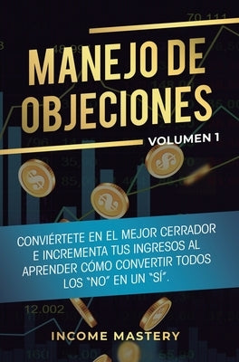 Manejo de Objeciones: Conviértete en el Mejor Cerrador e Incrementa Tus Ingresos al Aprender Cómo Convertir Todos Los No en un Sí Volumen 1 by Income Mastery