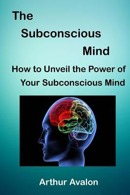 The Subconscious Mind: How to unveil the Power of Your Subconscious Mind by Avalon, Arthur