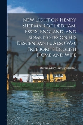 New Light on Henry Sherman of Dedham, Essex, England, and Some Notes on His Descendants, Also Wm. Freeborn's English Home and Wife by Stratton, Bertha Mary Ludwig