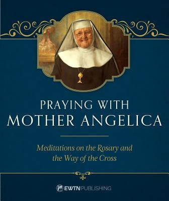 Praying with Mother Angelica: Meditations on the Rosary, the Way of the Cross, and Other Prayers by Angelica, Mother