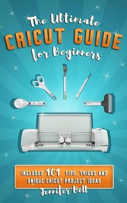 The Ultimate Cricut Guide for Beginners: 101 Tips, Tricks and Unique Project Ideas, a Step by Step Guide for Beginners, Includes Explore Air 2 and Des by Bell, Jennifer