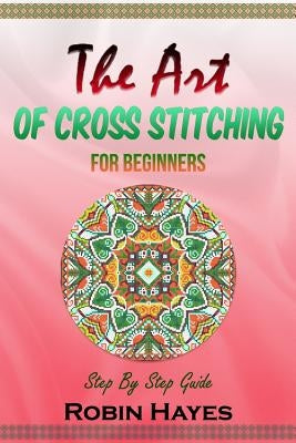 The Art of Cross Stitching for Beginners: Step By Step Guide by Hayes, Robin