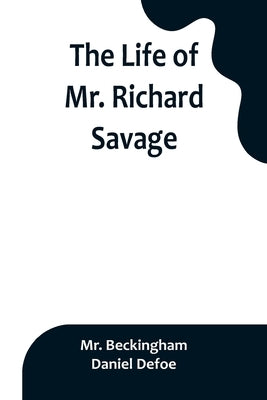 The Life of Mr. Richard Savage: Who was Condemn'd with Mr. James Gregory, the last Sessions at the Old Baily, for the Murder of Mr. James Sinclair, at by Mr Beckingham