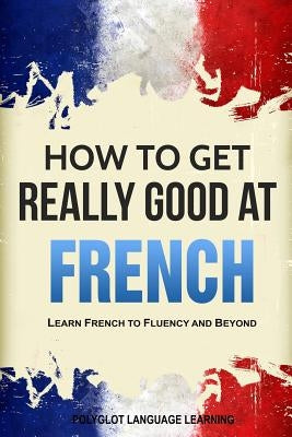 How to Get Really Good at French: Learn French to Fluency and Beyond by Polyglot, Language Learning